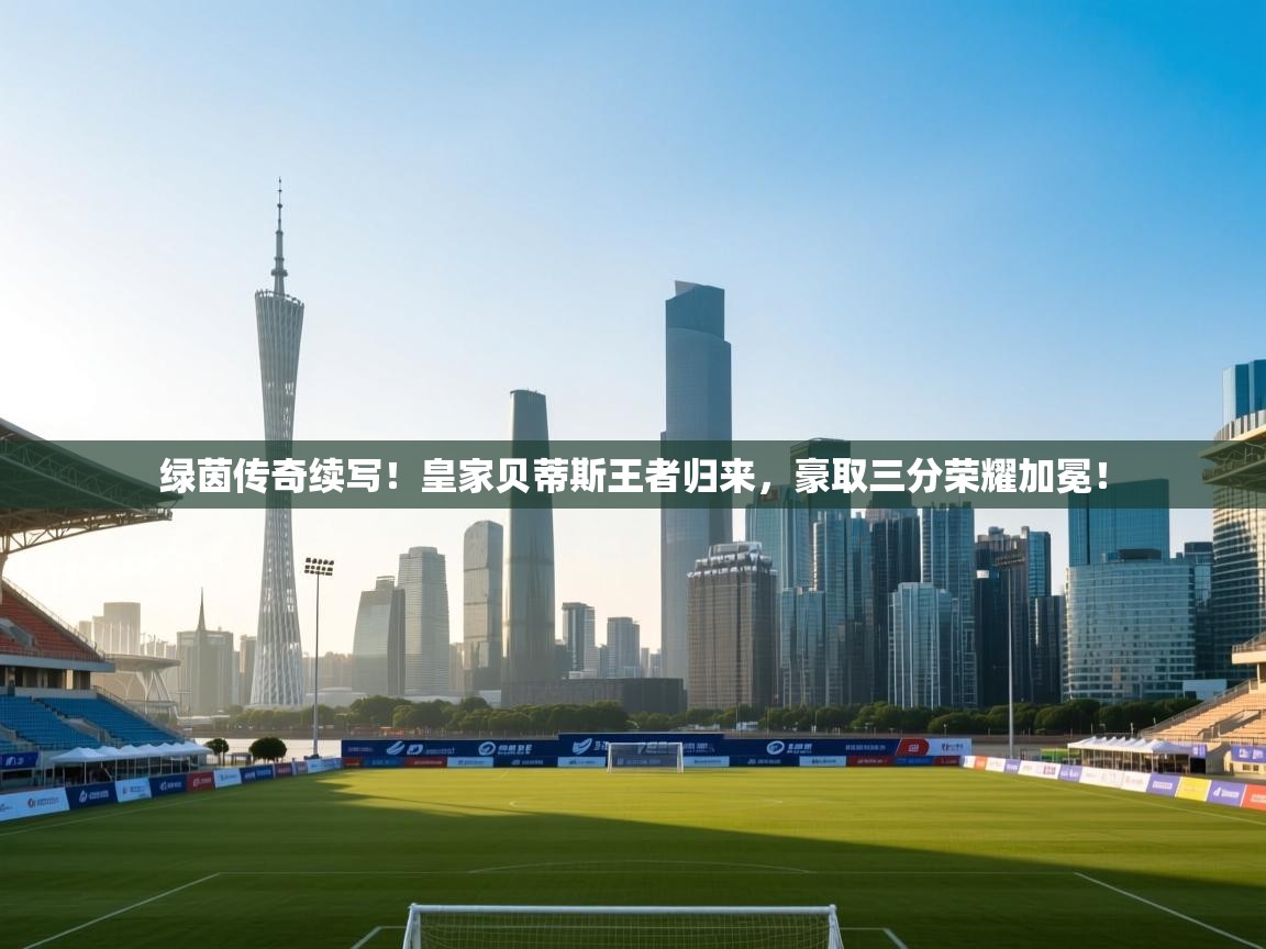 绿茵传奇续写!皇家贝蒂斯王者归来,豪取三分荣耀加冕! 第1张